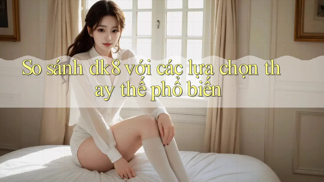 So sánh dk8 với các lựa chọn thay thế phổ biến So sánh dk8 với các lựa chọn thay thế phổ biến