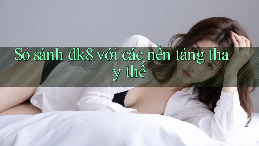 So sánh dk8 với các nền tảng thay thế