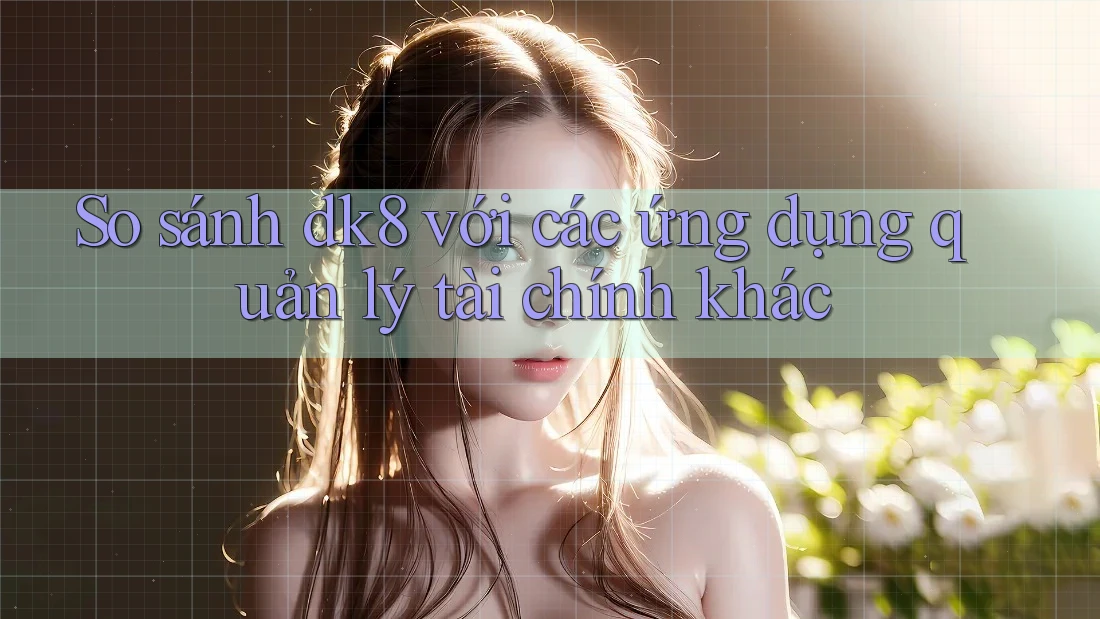 So sánh dk8 với các ứng dụng quản lý tài chính khác