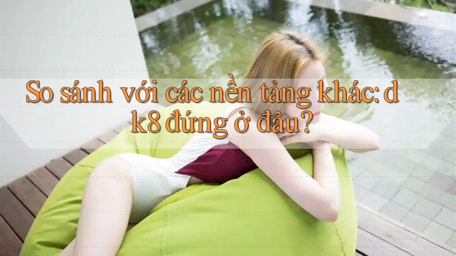 So sánh với các nền tảng khác: dk8 đứng ở đâu? So sánh với các nền tảng khác: dk8 đứng ở đâu?