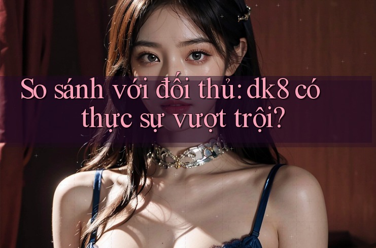 So sánh với đối thủ: dk8 có thực sự vượt trội? So sánh với đối thủ: dk8 có thực sự vượt trội?
