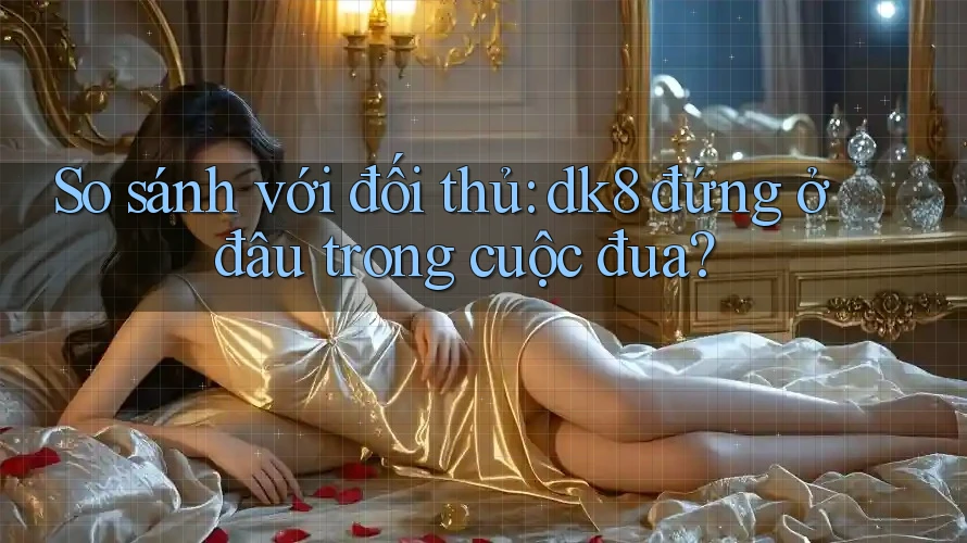 So sánh với đối thủ: dk8 đứng ở đâu trong cuộc đua?