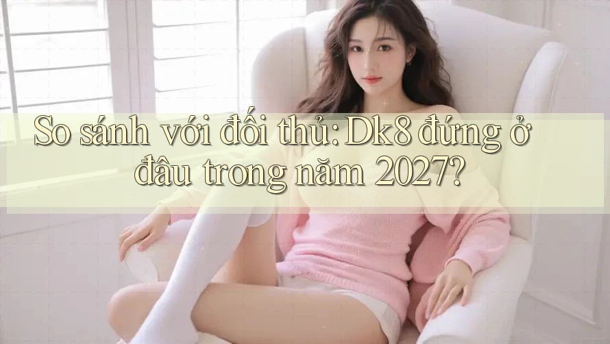 So sánh với đối thủ: Dk8 đứng ở đâu trong năm 2027?
