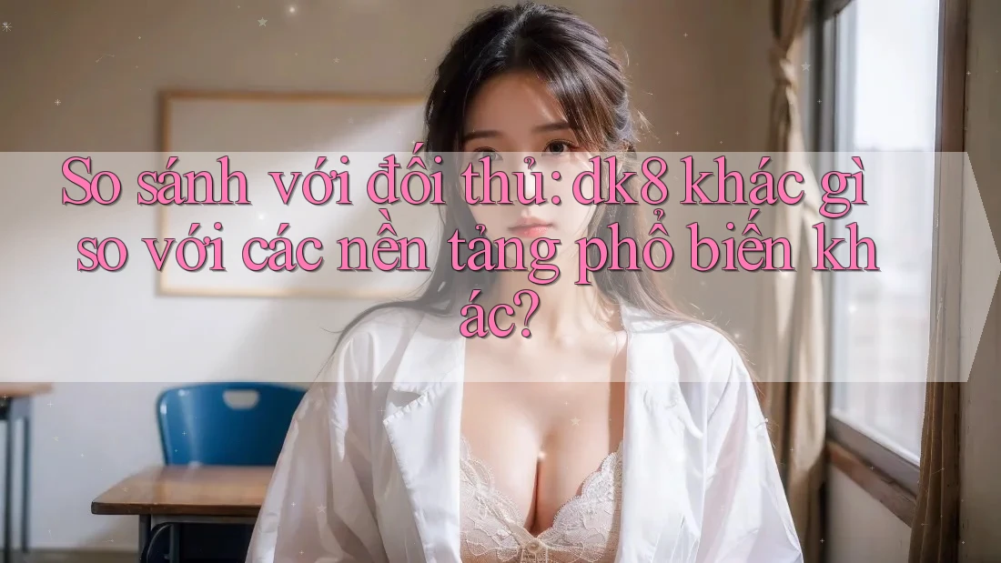 So sánh với đối thủ: dk8 khác gì so với các nền tảng phổ biến khác?