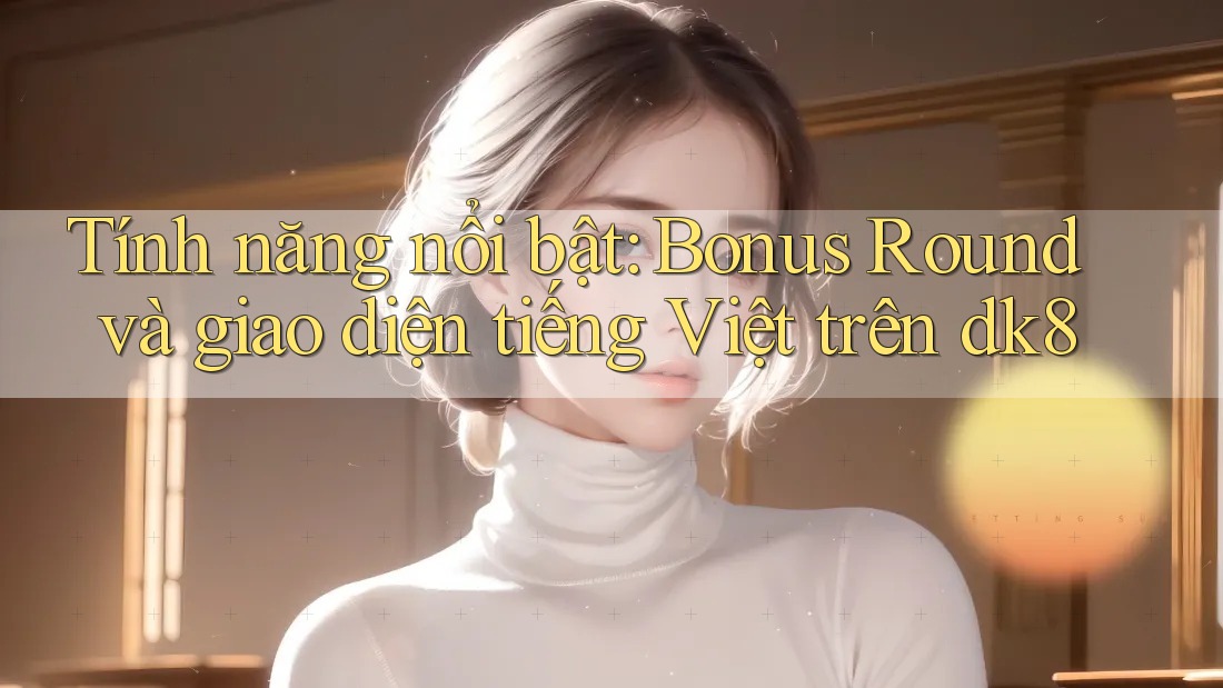 Tính năng nổi bật: Bonus Round và giao diện tiếng Việt trên dk8