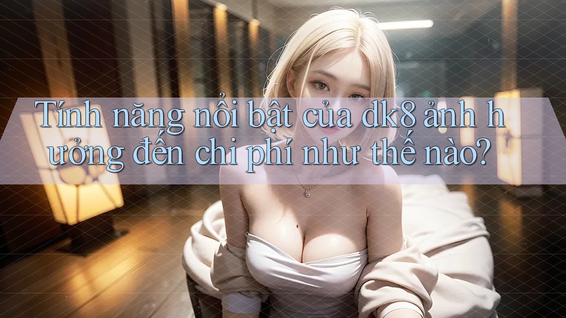 Tính năng nổi bật của dk8 ảnh hưởng đến chi phí như thế nào? Tính năng nổi bật của dk8 ảnh hưởng đến chi phí như thế nào?