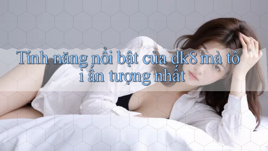 Tính năng nổi bật của dk8 mà tôi ấn tượng nhất Tính năng nổi bật của dk8 mà tôi ấn tượng nhất