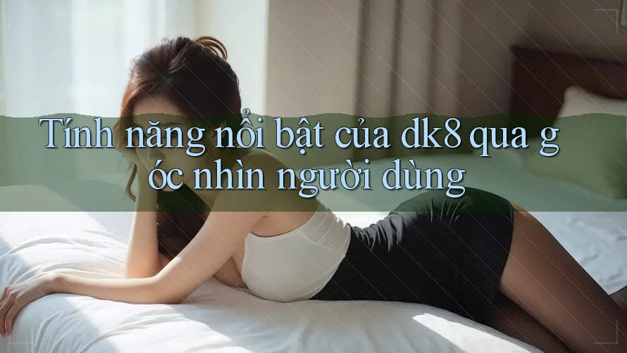 Tính năng nổi bật của dk8 qua góc nhìn người dùng