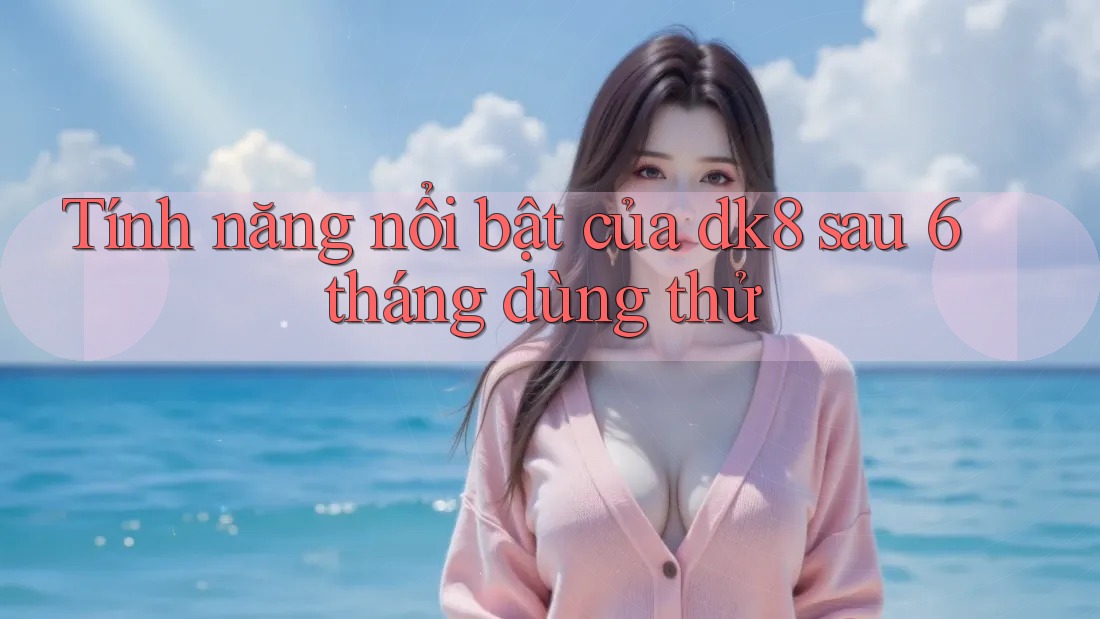Tính năng nổi bật của dk8 sau 6 tháng dùng thử Tính năng nổi bật của dk8 sau 6 tháng dùng thử