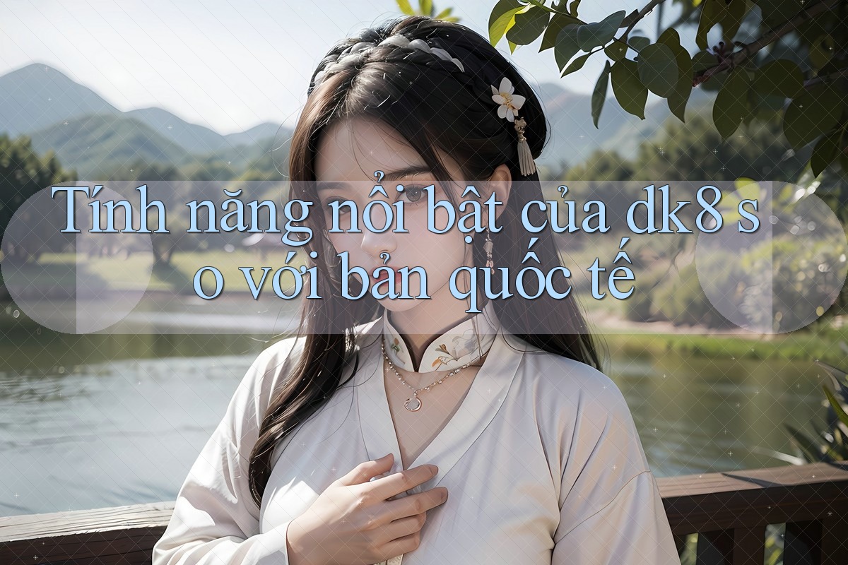 Tính năng nổi bật của dk8 so với bản quốc tế Tính năng nổi bật của dk8 so với bản quốc tế