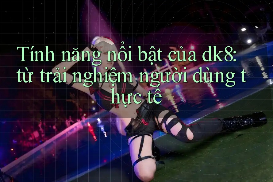 Tính năng nổi bật của dk8: từ trải nghiệm người dùng thực tế Tính năng nổi bật của dk8: từ trải nghiệm người dùng thực tế
