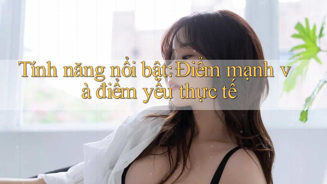 Tính năng nổi bật: Điểm mạnh và điểm yếu thực tế Tính năng nổi bật: Điểm mạnh và điểm yếu thực tế