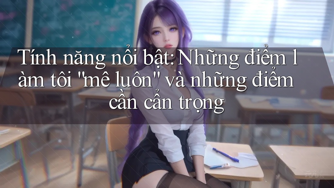 Tính năng nổi bật: Những điểm làm tôi “mê luôn” và những điểm cần cẩn trọng