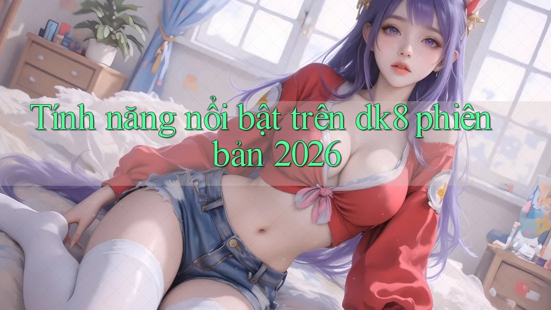 Tính năng nổi bật trên dk8 phiên bản 2026 Tính năng nổi bật trên dk8 phiên bản 2026