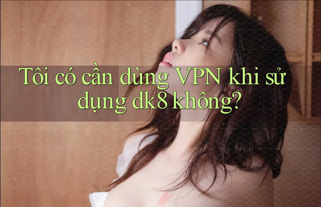 Tôi có cần dùng VPN khi sử dụng dk8 không? Tôi có cần dùng VPN khi sử dụng dk8 không?