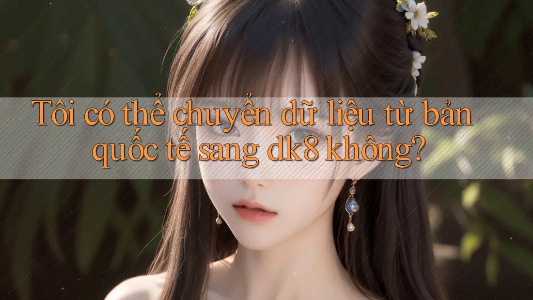Tôi có thể chuyển dữ liệu từ bản quốc tế sang dk8 không? Tôi có thể chuyển dữ liệu từ bản quốc tế sang dk8 không?