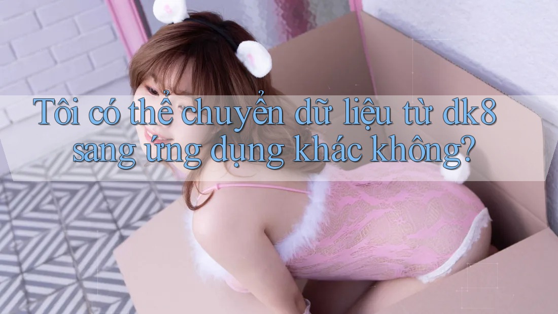 Tôi có thể chuyển dữ liệu từ dk8 sang ứng dụng khác không? Tôi có thể chuyển dữ liệu từ dk8 sang ứng dụng khác không?