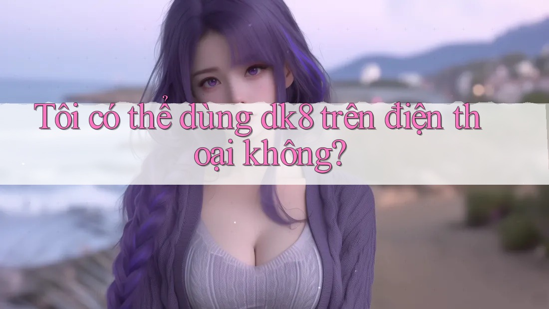 Tôi có thể dùng dk8 trên điện thoại không? Tôi có thể dùng dk8 trên điện thoại không?