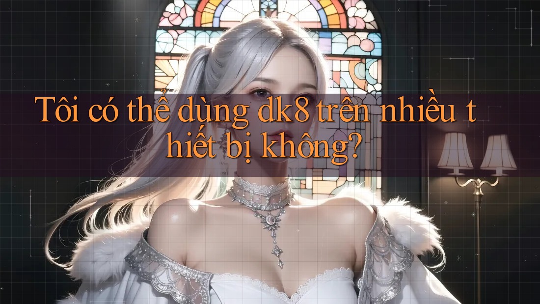 Tôi có thể dùng dk8 trên nhiều thiết bị không? Tôi có thể dùng dk8 trên nhiều thiết bị không?