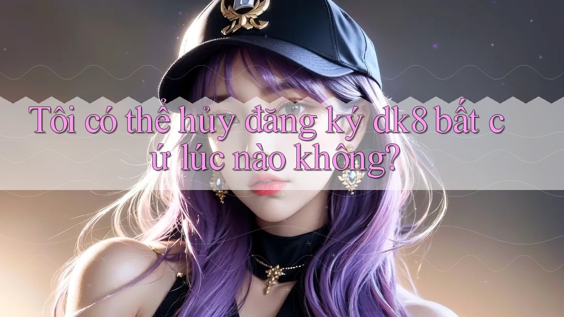 Tôi có thể hủy đăng ký dk8 bất cứ lúc nào không? Tôi có thể hủy đăng ký dk8 bất cứ lúc nào không?