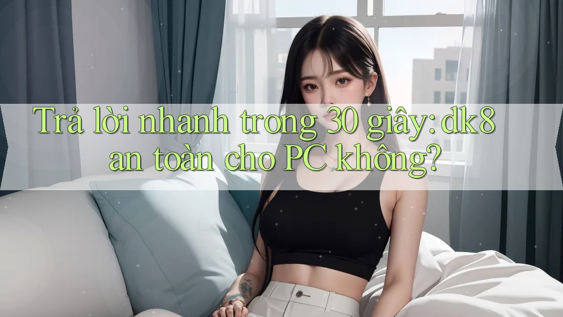 Trả lời nhanh trong 30 giây: dk8 an toàn cho PC không? Trả lời nhanh trong 30 giây: dk8 an toàn cho PC không?