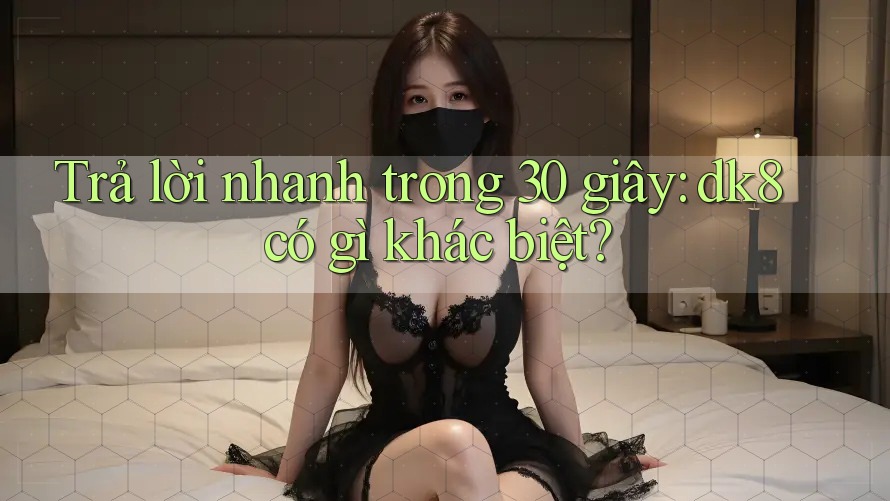 Trả lời nhanh trong 30 giây: dk8 có gì khác biệt? Trả lời nhanh trong 30 giây: dk8 có gì khác biệt?