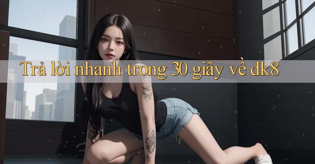 Trả lời nhanh trong 30 giây về dk8 Trả lời nhanh trong 30 giây về dk8