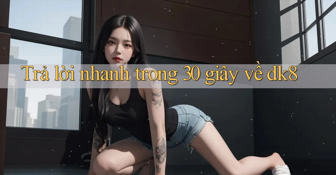 Trả lời nhanh trong 30 giây về dk8 Trả lời nhanh trong 30 giây về dk8