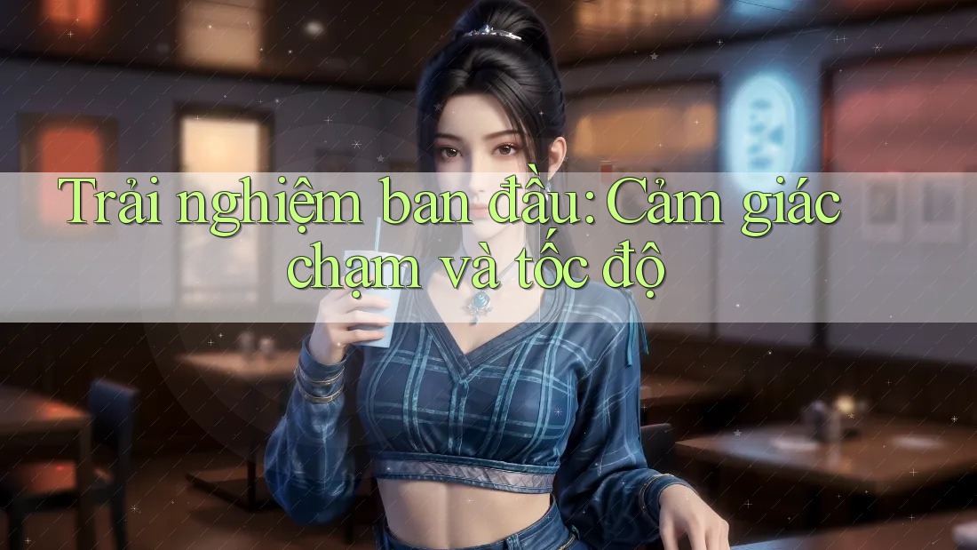 Trải nghiệm ban đầu: Cảm giác chạm và tốc độ Trải nghiệm ban đầu: Cảm giác chạm và tốc độ