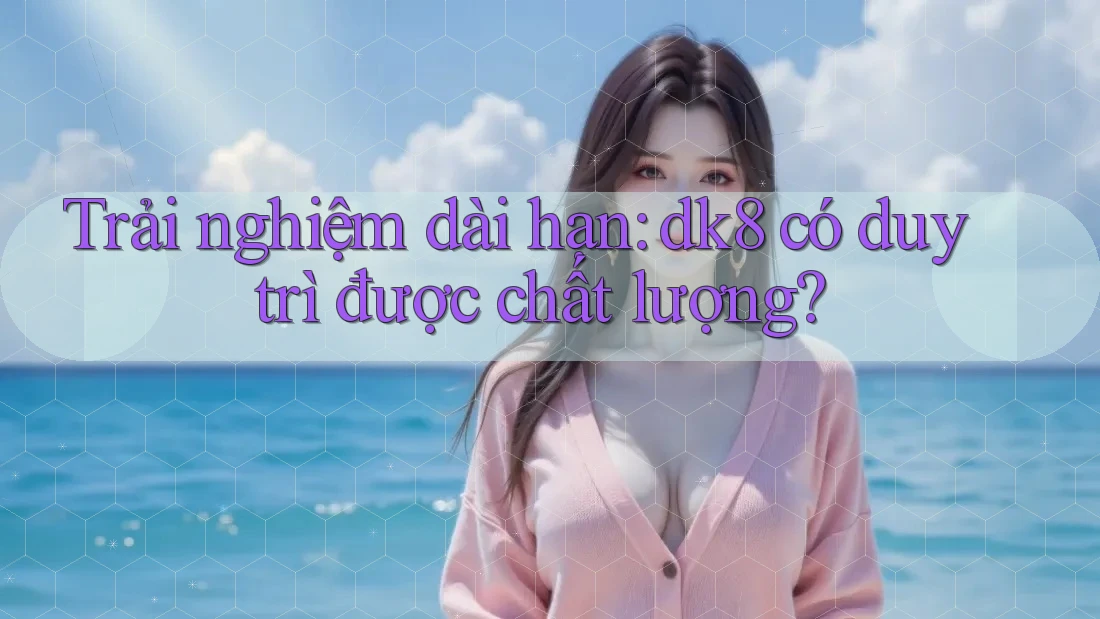 Trải nghiệm dài hạn: dk8 có duy trì được chất lượng? Trải nghiệm dài hạn: dk8 có duy trì được chất lượng?