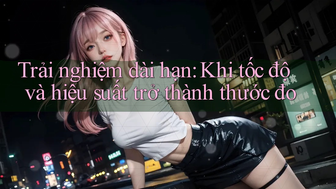 Trải nghiệm dài hạn: Khi tốc độ và hiệu suất trở thành thước đo Trải nghiệm dài hạn: Khi tốc độ và hiệu suất trở thành thước đo