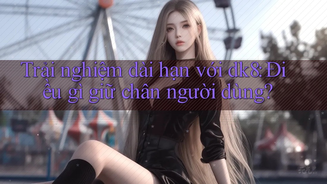 Trải nghiệm dài hạn với dk8: Điều gì giữ chân người dùng?