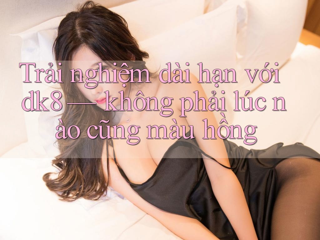 Trải nghiệm dài hạn với dk8 — không phải lúc nào cũng màu hồng Trải nghiệm dài hạn với dk8 — không phải lúc nào cũng màu hồng