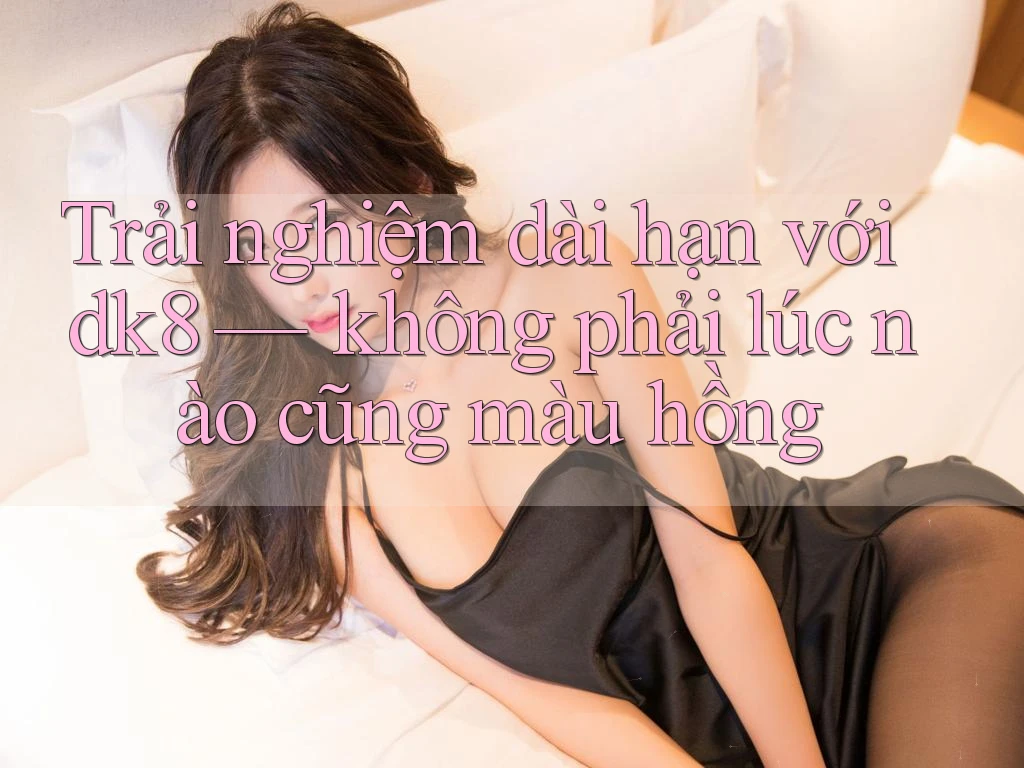 Trải nghiệm dài hạn với dk8 — không phải lúc nào cũng màu hồng Trải nghiệm dài hạn với dk8 — không phải lúc nào cũng màu hồng