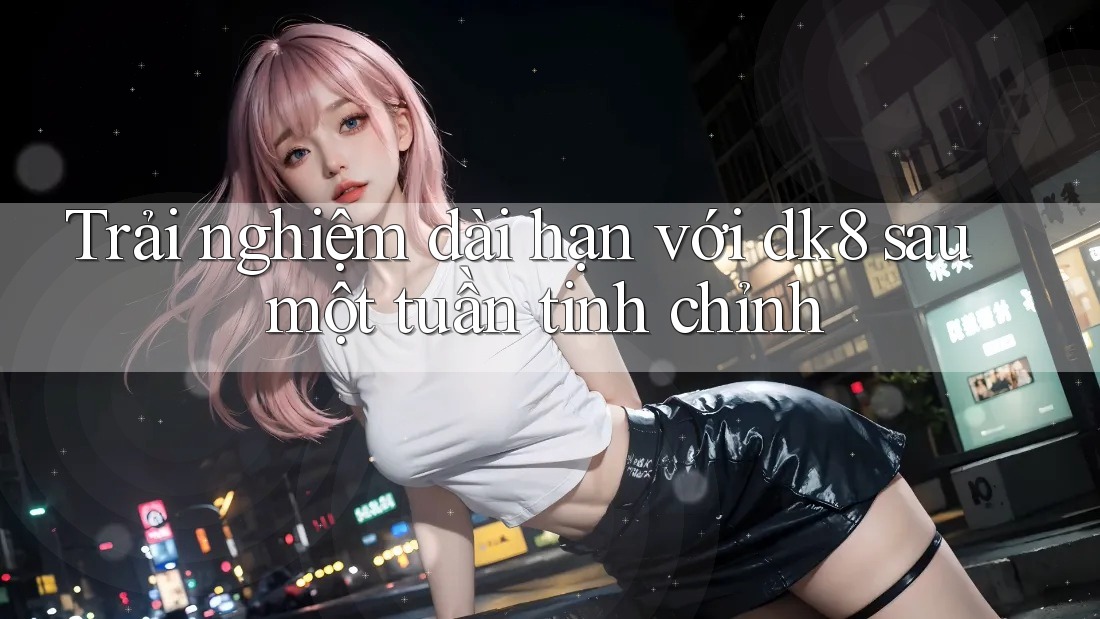 Trải nghiệm dài hạn với dk8 sau một tuần tinh chỉnh Trải nghiệm dài hạn với dk8 sau một tuần tinh chỉnh