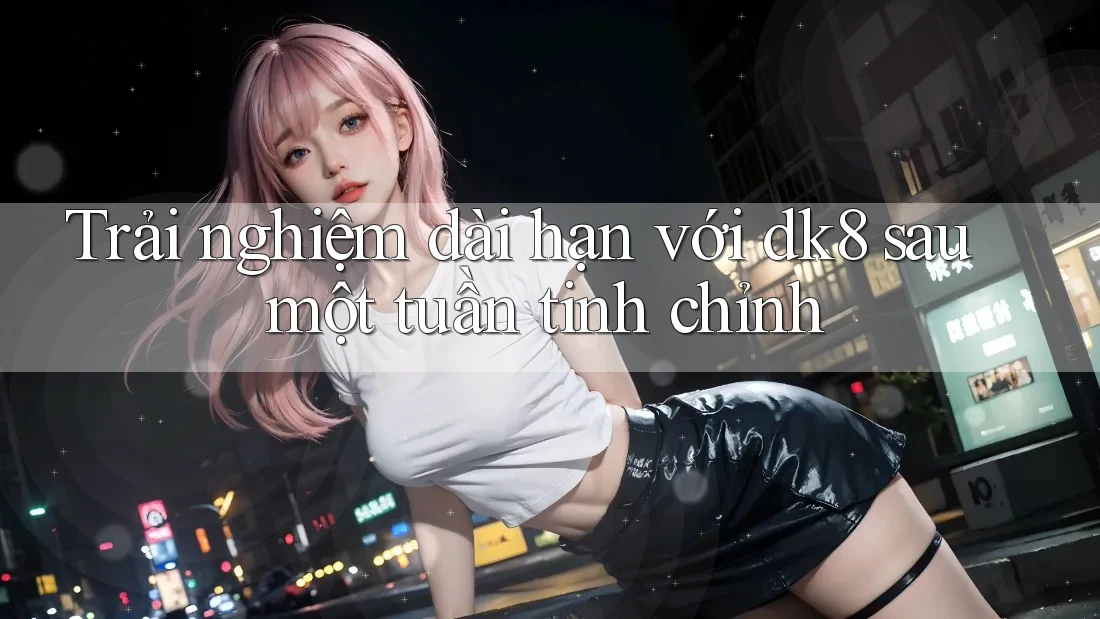 Trải nghiệm dài hạn với dk8 sau một tuần tinh chỉnh Trải nghiệm dài hạn với dk8 sau một tuần tinh chỉnh