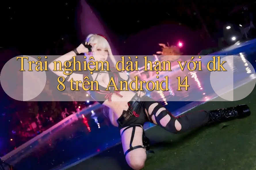 Trải nghiệm dài hạn với dk8 trên Android 14