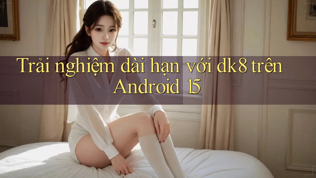 Trải nghiệm dài hạn với dk8 trên Android 15 Trải nghiệm dài hạn với dk8 trên Android 15
