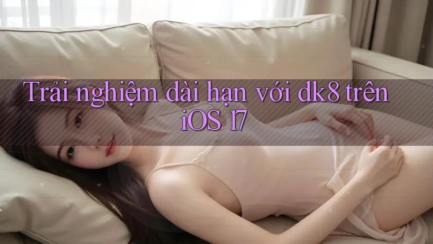 Trải nghiệm dài hạn với dk8 trên iOS 17 Trải nghiệm dài hạn với dk8 trên iOS 17