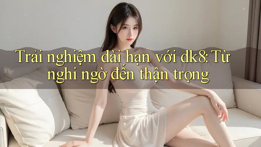 Trải nghiệm dài hạn với dk8: Từ nghi ngờ đến thận trọng