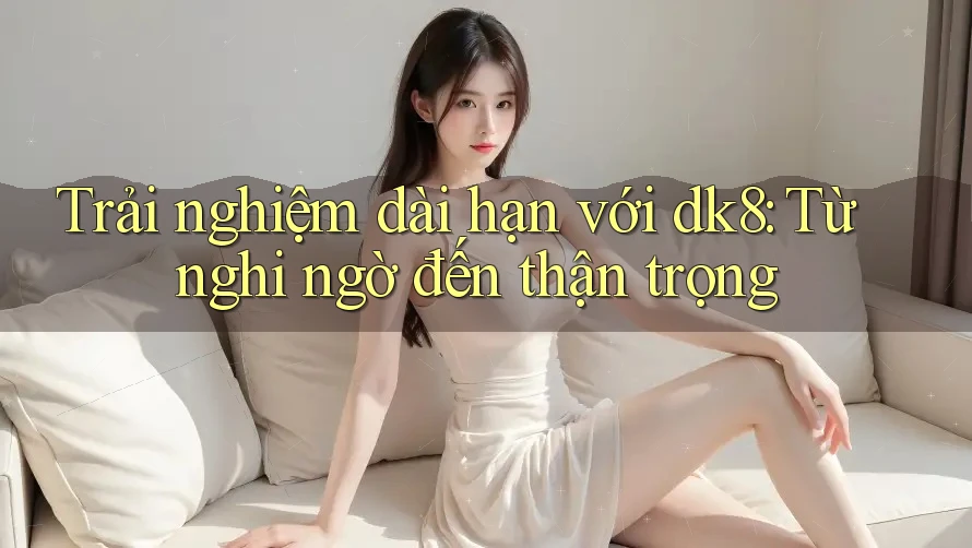 Trải nghiệm dài hạn với dk8: Từ nghi ngờ đến thận trọng Trải nghiệm dài hạn với dk8: Từ nghi ngờ đến thận trọng