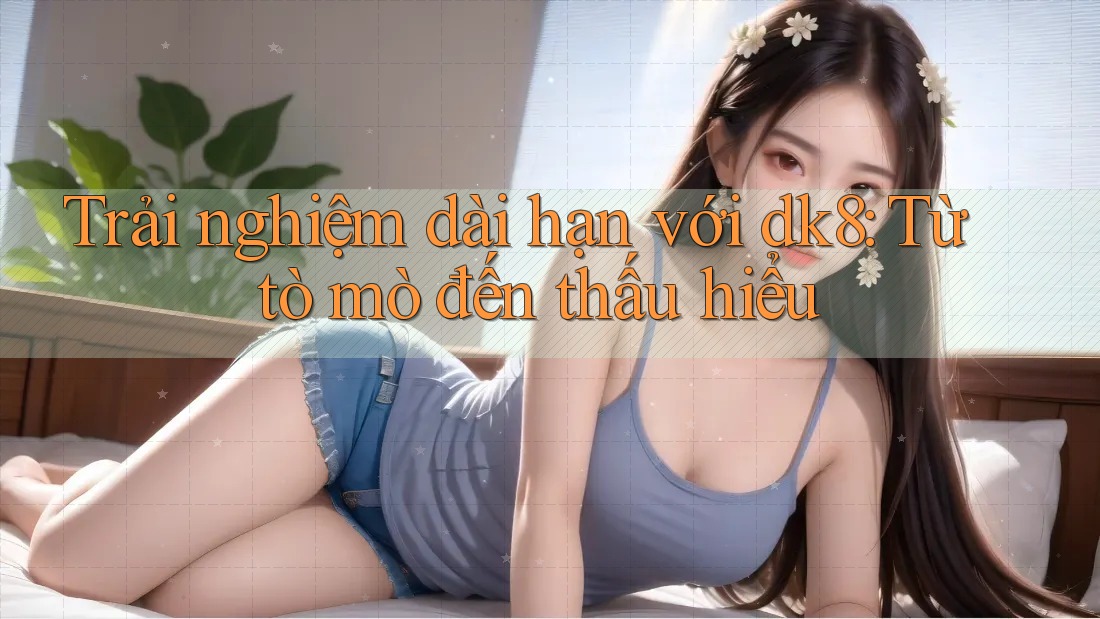Trải nghiệm dài hạn với dk8: Từ tò mò đến thấu hiểu