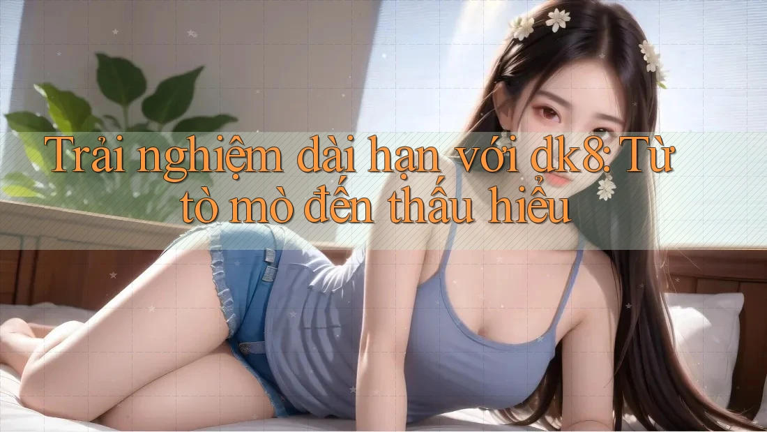 Trải nghiệm dài hạn với dk8: Từ tò mò đến thấu hiểu Trải nghiệm dài hạn với dk8: Từ tò mò đến thấu hiểu