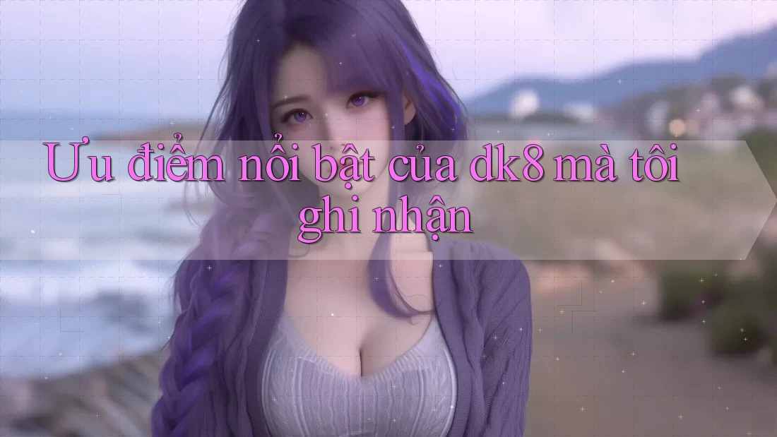 Ưu điểm nổi bật của dk8 mà tôi ghi nhận Ưu điểm nổi bật của dk8 mà tôi ghi nhận