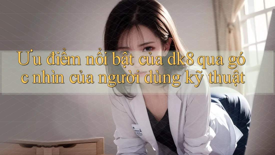Ưu điểm nổi bật của dk8 qua góc nhìn của người dùng kỹ thuật