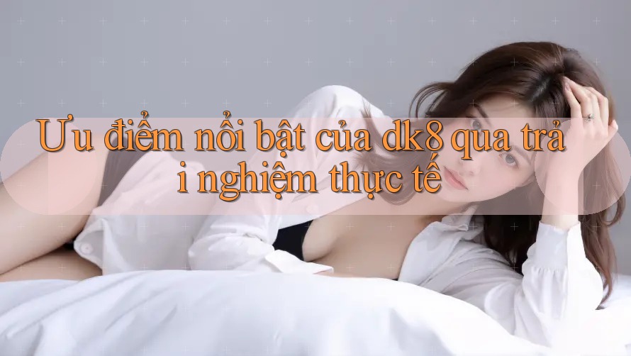 Ưu điểm nổi bật của dk8 qua trải nghiệm thực tế Ưu điểm nổi bật của dk8 qua trải nghiệm thực tế