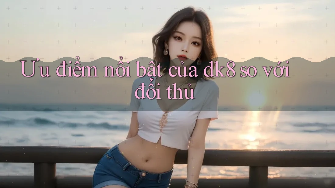 Ưu điểm nổi bật của dk8 so với đối thủ Ưu điểm nổi bật của dk8 so với đối thủ