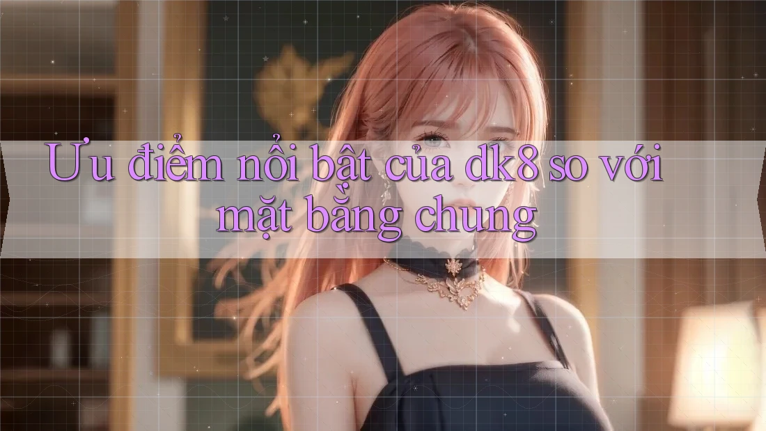Ưu điểm nổi bật của dk8 so với mặt bằng chung Ưu điểm nổi bật của dk8 so với mặt bằng chung