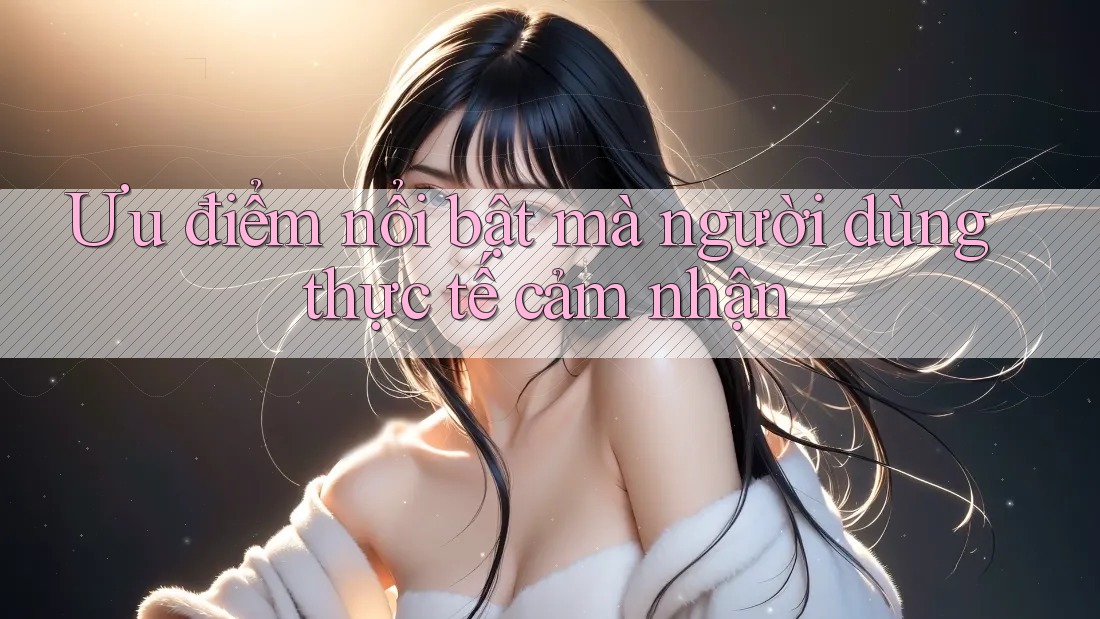 Ưu điểm nổi bật mà người dùng thực tế cảm nhận Ưu điểm nổi bật mà người dùng thực tế cảm nhận