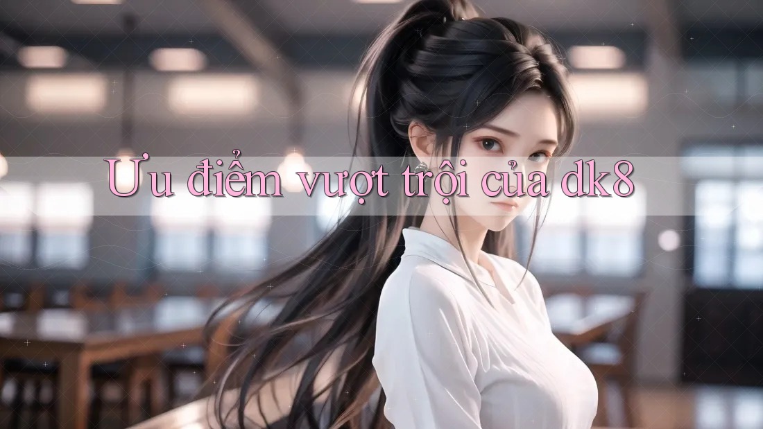 Ưu điểm vượt trội của dk8 Ưu điểm vượt trội của dk8